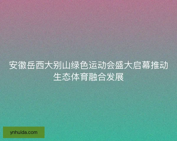 安徽岳西大别山绿色运动会盛大启幕推动生态体育融合发展